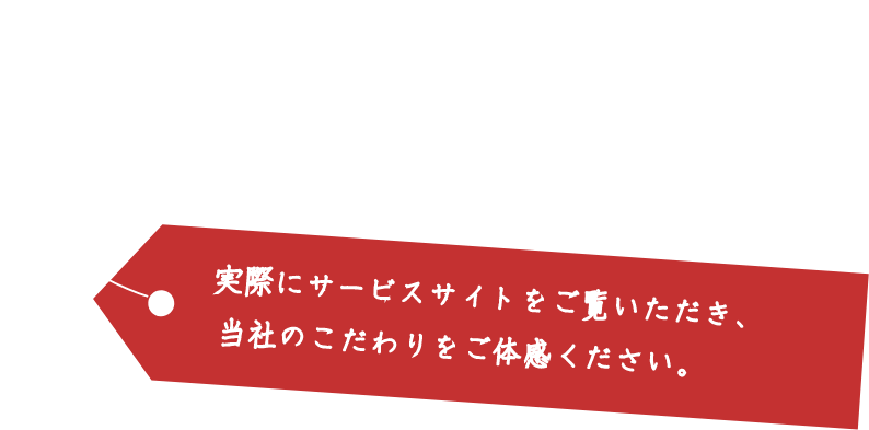 実際にサービスサイトをご覧いただき、当社のこだわりをご体感ください。